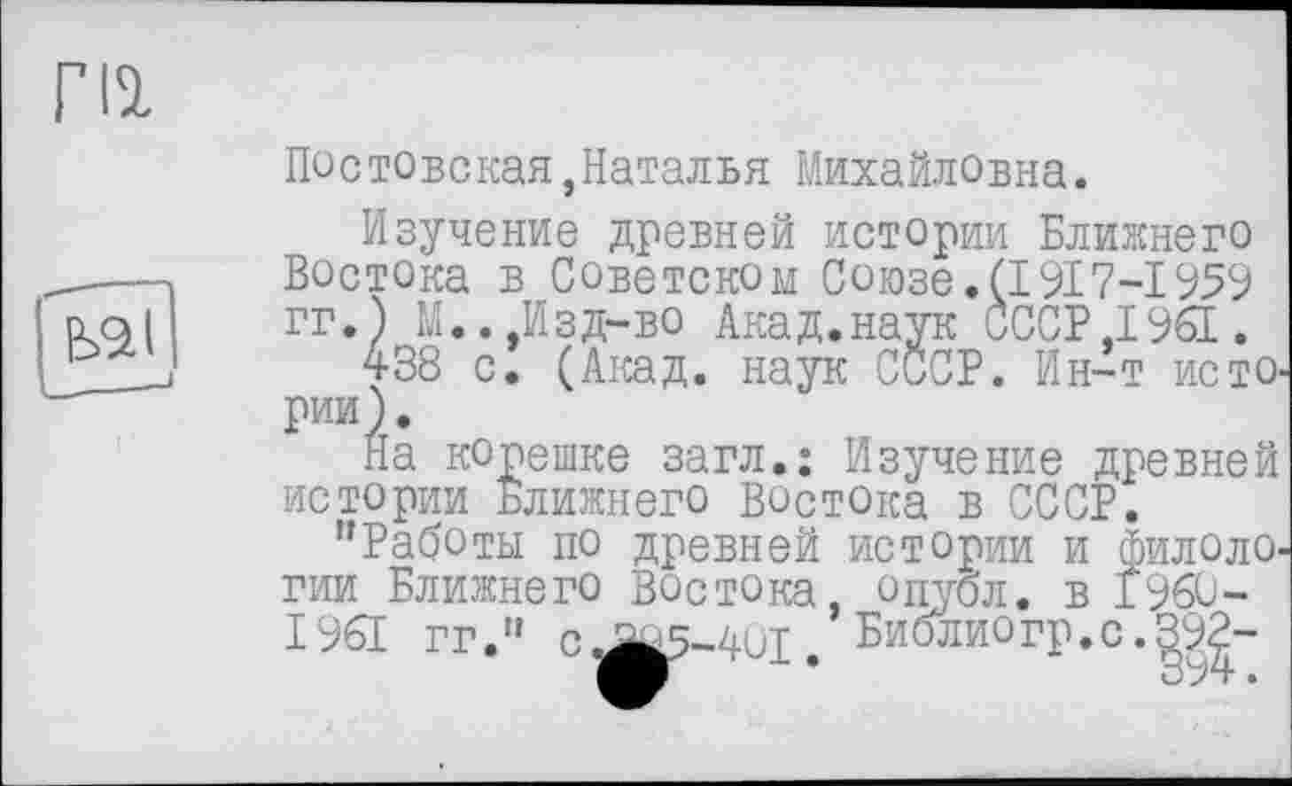 ﻿ги
Пестовская,Наталья Михайловна.
Изучение древней истории Ближнего Востока в Советском С о юзе. (1917-І 959 гг.) М.. Изд-во Акад.наук СССР,1961.
438 с. (Акад, наук СССР. Ин-т истории).
На корешке загл.: Изучение древней истории Ближнего востока в СССР.
"Работы по древней истории и Филологии Ближнего Востока, опубл, в 1960-1961 гг." п.аач-дрт Библиогр.с.392-